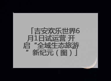 吉安欢乐世界6月1日试运营 开启“全域生态旅游”新纪元（图）