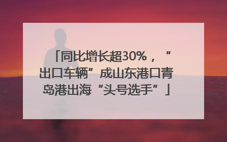 同比增长超30%，“出口车辆”成山东港口青岛港出海“头号选手”