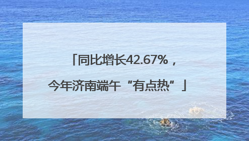 同比增长42.67%，今年济南端午“有点热”