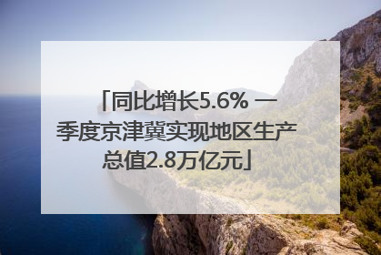 同比增长5.6% 一季度京津冀实现地区生产总值2.8万亿元