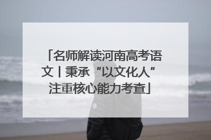 名师解读河南高考语文丨秉承“以文化人” 注重核心能力考查