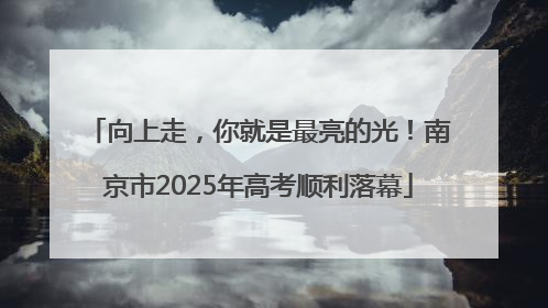 向上走，你就是最亮的光！南京市2025年高考顺利落幕
