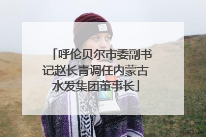 呼伦贝尔市委副书记赵长青调任内蒙古水发集团董事长