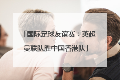 国际足球友谊赛：英超曼联队胜中国香港队