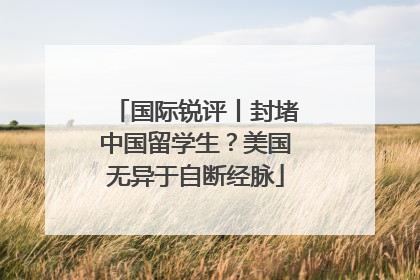 国际锐评丨封堵中国留学生？美国无异于自断经脉