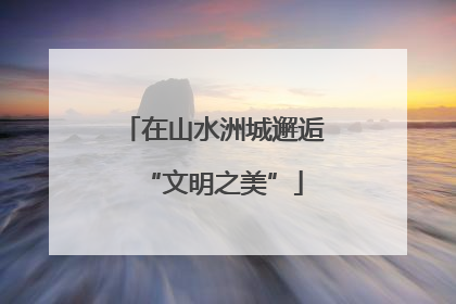 在山水洲城邂逅“文明之美”