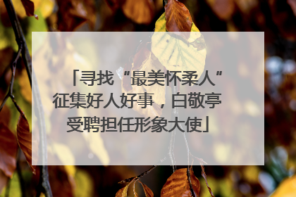 寻找“最美怀柔人”征集好人好事，白敬亭受聘担任形象大使