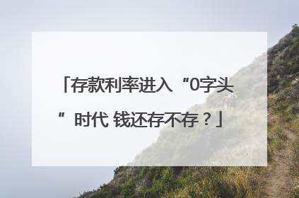 存款利率进入“0字头”时代 钱还存不存？