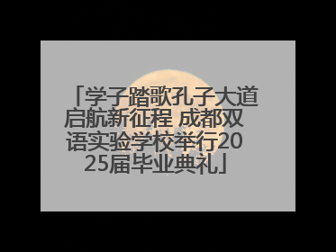 学子踏歌孔子大道启航新征程 成都双语实验学校举行2025届毕业典礼