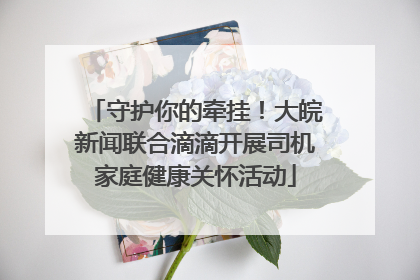 守护你的牵挂！大皖新闻联合滴滴开展司机家庭健康关怀活动