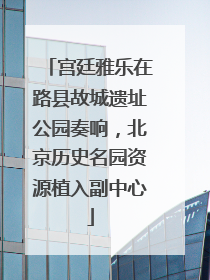 宫廷雅乐在路县故城遗址公园奏响，北京历史名园资源植入副中心