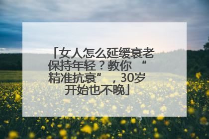 女人怎么延缓衰老保持年轻？教你 “精准抗衰”，30岁开始也不晚