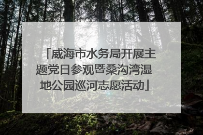 威海市水务局开展主题党日参观暨桑沟湾湿地公园巡河志愿活动
