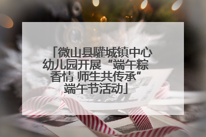 微山县驩城镇中心幼儿园开展“端午粽香情 师生共传承”端午节活动