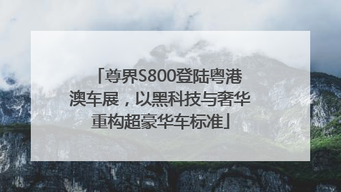尊界S800登陆粤港澳车展，以黑科技与奢华重构超豪华车标准