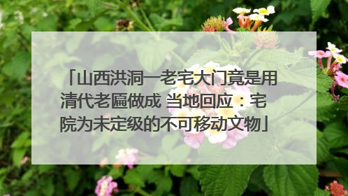 山西洪洞一老宅大门竟是用清代老匾做成 当地回应：宅院为未定级的不可移动文物