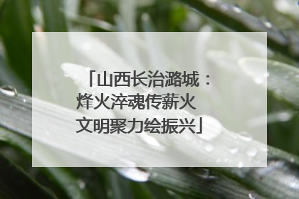 山西长治潞城：烽火淬魂传薪火 文明聚力绘振兴