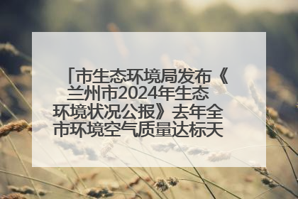 市生态环境局发布《兰州市2024年生态环境状况公报》去年全市环境空气质量达标天数301天