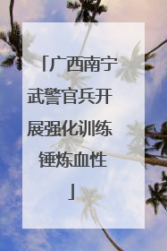 广西南宁武警官兵开展强化训练 锤炼血性