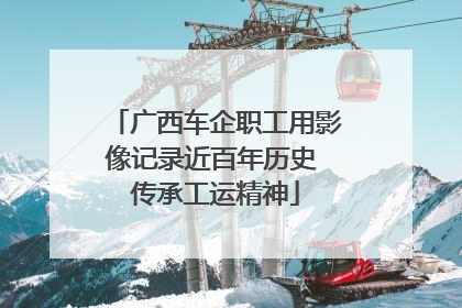 广西车企职工用影像记录近百年历史 传承工运精神