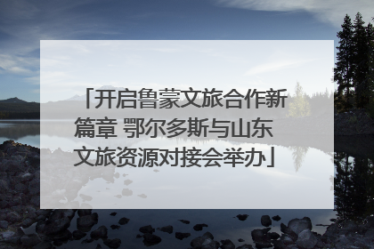 开启鲁蒙文旅合作新篇章 鄂尔多斯与山东文旅资源对接会举办