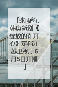 张雨绮、韩庚新剧《绽放的许开心》定档江苏卫视，6月5日开播