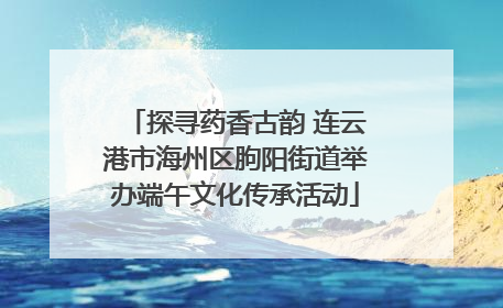 探寻药香古韵 连云港市海州区朐阳街道举办端午文化传承活动