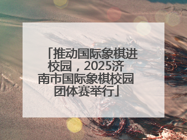 推动国际象棋进校园，2025济南市国际象棋校园团体赛举行