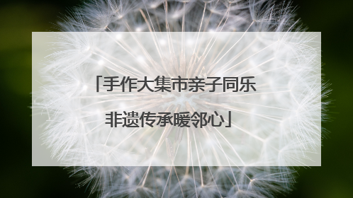 手作大集市亲子同乐 非遗传承暖邻心
