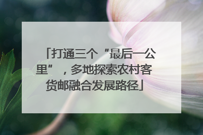 打通三个“最后一公里”，多地探索农村客货邮融合发展路径