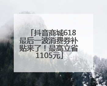 抖音商城618最后一波消费券补贴来了！最高立省1105元