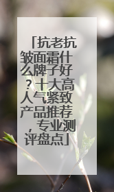 抗老抗皱面霜什么牌子好？十大高人气紧致产品推荐，专业测评盘点