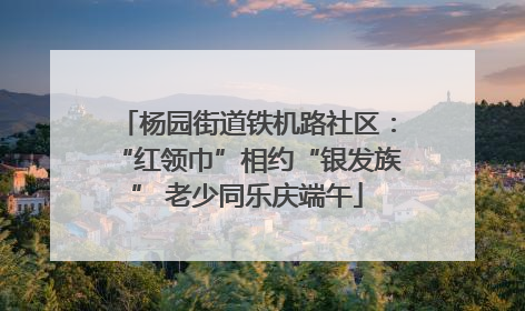 杨园街道铁机路社区：“红领巾”相约“银发族” 老少同乐庆端午