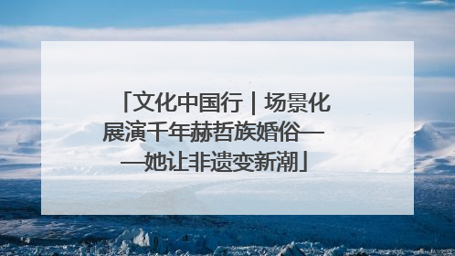 文化中国行｜场景化展演千年赫哲族婚俗——她让非遗变新潮