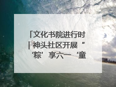 文化书院进行时｜神头社区开展“‘粽’享六一‘童’庆端午”主题系列活动
