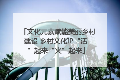 文化元素赋能美丽乡村建设 乡村文化IP“活”起来“火”起来