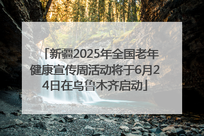 新疆2025年全国老年健康宣传周活动将于6月24日在乌鲁木齐启动