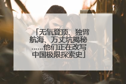 无氧登顶、独臂航海、万丈坑揭秘……他们正在改写中国极限探索史
