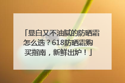 显白又不油腻的防晒霜怎么选？618防晒霜购买指南，新鲜出炉！