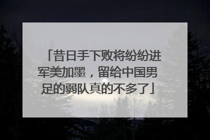 昔日手下败将纷纷进军美加墨，留给中国男足的弱队真的不多了