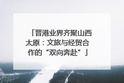 晋港业界齐聚山西太原：文旅与经贸合作的“双向奔赴”
