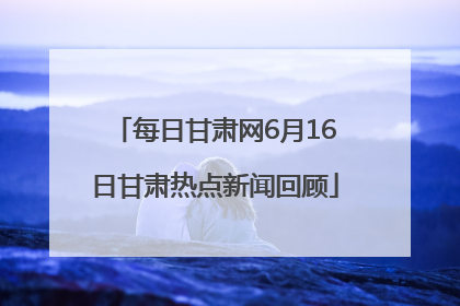 每日甘肃网6月16日甘肃热点新闻回顾
