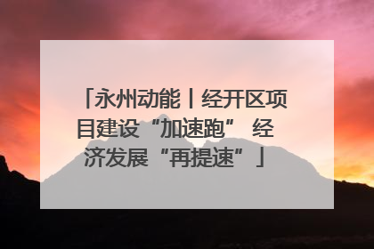 永州动能丨经开区项目建设“加速跑” 经济发展“再提速”
