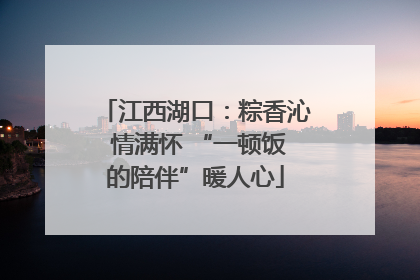 江西湖口：粽香沁 情满怀 “一顿饭的陪伴”暖人心