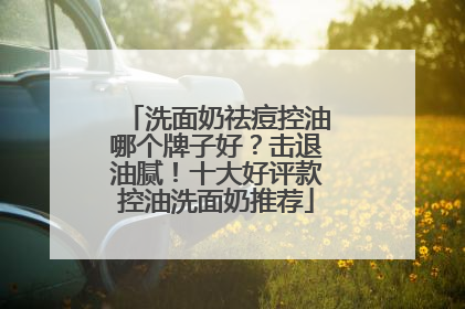 洗面奶祛痘控油哪个牌子好？击退油腻！十大好评款控油洗面奶推荐