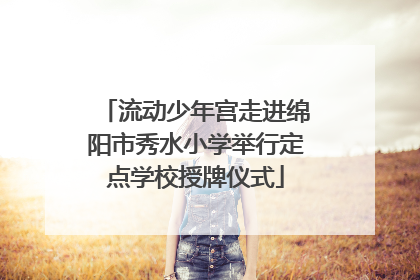 流动少年宫走进绵阳市秀水小学举行定点学校授牌仪式