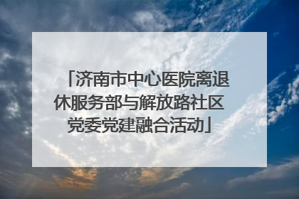 济南市中心医院离退休服务部与解放路社区党委党建融合活动
