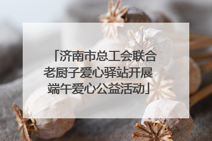 济南市总工会联合老厨子爱心驿站开展端午爱心公益活动