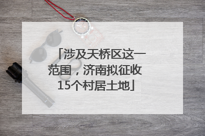 涉及天桥区这一范围，济南拟征收15个村居土地