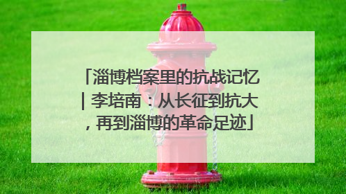 淄博档案里的抗战记忆｜李培南：从长征到抗大，再到淄博的革命足迹